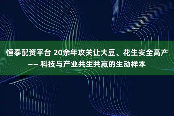 恒泰配资平台 20余年攻关让大豆、花生安全高产—— 科技与产业共生共赢的生动样本