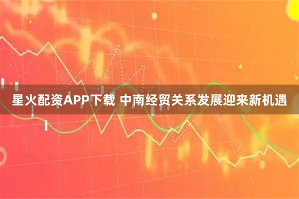 星火配资APP下载 中南经贸关系发展迎来新机遇