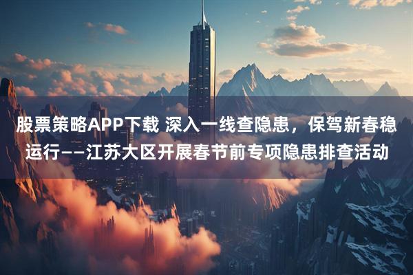 股票策略APP下载 深入一线查隐患，保驾新春稳运行——江苏大区开展春节前专项隐患排查活动