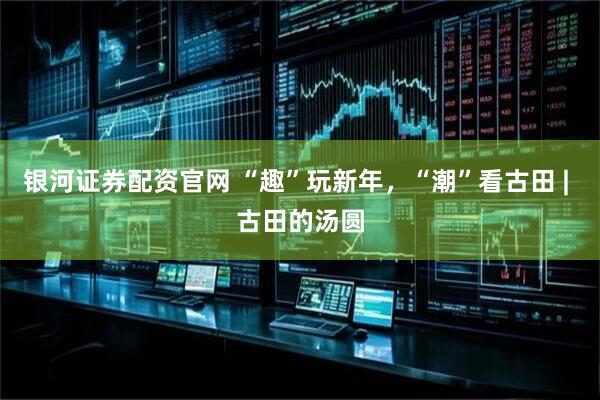 银河证券配资官网 “趣”玩新年，“潮”看古田 | 古田的汤圆