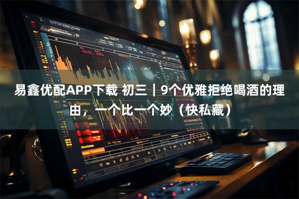 易鑫优配APP下载 初三｜9个优雅拒绝喝酒的理由，一个比一个妙（快私藏）