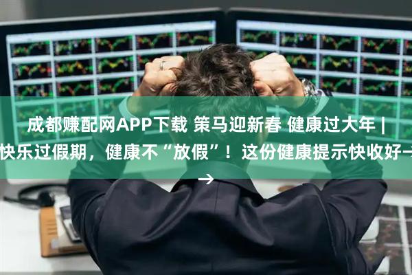 成都赚配网APP下载 策马迎新春 健康过大年 | 快乐过假期，健康不“放假”！这份健康提示快收好→