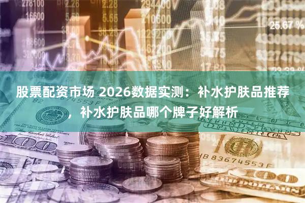 股票配资市场 2026数据实测：补水护肤品推荐，补水护肤品哪个牌子好解析